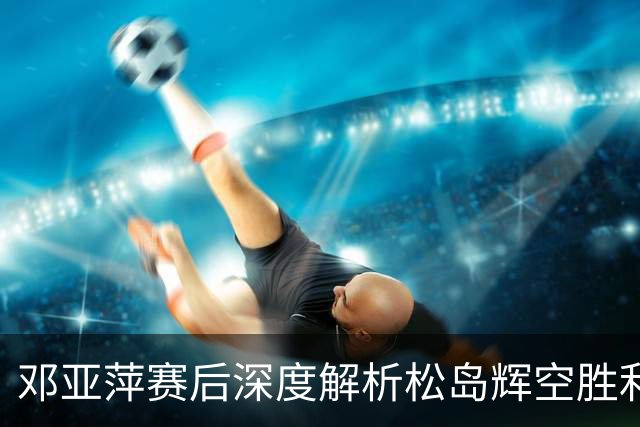 邓亚萍赛后深度解析松岛辉空胜利的关键因素